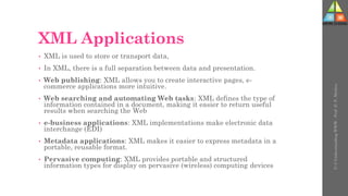XML Applications
• XML is used to store or transport data,
• In XML, there is a full separation between data and presentation.
• Web publishing: XML allows you to create interactive pages, e-
commerce applications more intuitive.
• Web searching and automating Web tasks: XML defines the type of
information contained in a document, making it easier to return useful
results when searching the Web
• e-business applications: XML implementations make electronic data
interchange (EDI)
• Metadata applications: XML makes it easier to express metadata in a
portable, reusable format.
• Pervasive computing: XML provides portable and structured
information types for display on pervasive (wireless) computing devices
U-3
Understanding
WWW
-
Prof.
D.
P.
Mishra
 