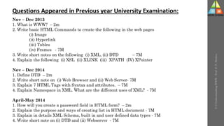 U-3
Understanding
WWW
-
Prof.
D.
P.
Mishra
Questions Appeared in Previous year University Examination:
Nov – Dec 2013
1. What is WWW? – 2m
2. Write basic HTML Commands to create the following in the web pages
(i) Image
(ii) Hyperlink
(iii) Tables
(iv) Frames - 7M
3. Write short notes on the following (i) XML, (ii) DTD – 7M
4. Explain the following (i) XSL (ii) XLINK (iii) XPATH (IV) XPointer
Nov – Dec 2014
1. Define DTD – 2m
2. Write short note on (i) Web Browser and (ii) Web Server- 7M
3. Explain 7 HTML Tags with Syntax and attributes. – 7M
4. Explain Namespace in XML. What are the different uses of XML? - 7M
April-May 2014
1. How will you create a password field in HTML form? – 2m
2. Explain the purpose and ways of creating list in HTML document - 7M
3. Explain in details XML Schema, built in and user defined data types - 7M
4. Write short note on (i) DTD and (ii) Webserver - 7M
 