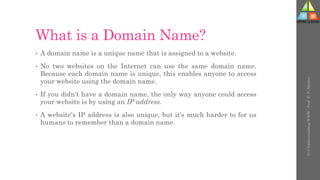 What is a Domain Name?
• A domain name is a unique name that is assigned to a website.
• No two websites on the Internet can use the same domain name.
Because each domain name is unique, this enables anyone to access
your website using the domain name.
• If you didn't have a domain name, the only way anyone could access
your website is by using an IP address.
• A website's IP address is also unique, but it's much harder to for us
humans to remember than a domain name.
U-3
Understanding
WWW
-
Prof.
D.
P.
Mishra
 