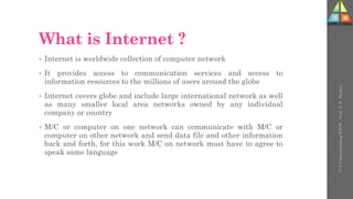 What is Internet ?
• Internet is worldwide collection of computer network
• It provides access to communication services and access to
information resources to the millions of users around the globe
• Internet covers globe and include large international network as well
as many smaller local area networks owned by any individual
company or country
• M/C or computer on one network can communicate with M/C or
computer on other network and send data file and other information
back and forth, for this work M/C on network must have to agree to
speak same language
U-3
Understanding
WWW
-
Prof.
D.
P.
Mishra
 