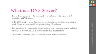 What is a DNS Server?
• For a domain name to be assigned to a website, it first needs to be
added to a DNS server.
• A DNS (Domain Name System) server is a large database containing
each domain name and its corresponding IP address.
• For example, if the domain name "google.com" resolves to the website
at 64.233.167.99 the DNS server holds this information.
• These DNS servers actually keep in synch with each other.
U-3
Understanding
WWW
-
Prof.
D.
P.
Mishra
 