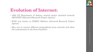 Evolution of Internet:
• 1960 US Department of defence started packet switched network
ARPANET (Advanced Research Project Agency)
• WAN now known as DARPA (Defence Advanced Research Project
Agency)
• Idea was to connect different geographical areas network and allow
the transmission in the form of packets
U-3
Understanding
WWW
-
Prof.
D.
P.
Mishra
 