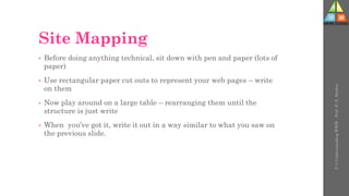 Site Mapping
• Before doing anything technical, sit down with pen and paper (lots of
paper)
• Use rectangular paper cut outs to represent your web pages – write
on them
• Now play around on a large table – rearranging them until the
structure is just write
• When you’ve got it, write it out in a way similar to what you saw on
the previous slide.
U-3
Understanding
WWW
-
Prof.
D.
P.
Mishra
 