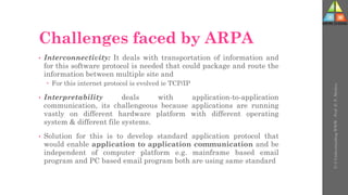 Challenges faced by ARPA
• Interconnectivity: It deals with transportation of information and
for this software protocol is needed that could package and route the
information between multiple site and
 For this internet protocol is evolved ie TCP/IP
• Interpretability deals with application-to-application
communication, its challengeous because applications are running
vastly on different hardware platform with different operating
system & different file systems.
• Solution for this is to develop standard application protocol that
would enable application to application communication and be
independent of computer platform e.g. mainframe based email
program and PC based email program both are using same standard
U-3
Understanding
WWW
-
Prof.
D.
P.
Mishra
 