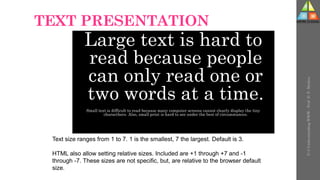 TEXT PRESENTATION
Large text is hard to
read because people
can only read one or
two words at a time.
Small text is difficult to read because many computer screens cannot clearly display the tiny
characthers. Also, small print is hard to see under the best of circumstances.
Text size ranges from 1 to 7. 1 is the smallest, 7 the largest. Default is 3.
HTML also allow setting relative sizes. Included are +1 through +7 and -1
through -7. These sizes are not specific, but, are relative to the browser default
size.
U-3
Understanding
WWW
-
Prof.
D.
P.
Mishra
 