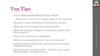 Top Tips
• Use the KISS principle (Keep It Simple, Stupid)
(beware of too much text on a webpage, plenty of white space too)
• Develop a common "look and feel" for the entire web site.
• Make sure every web page has a clear focal point
• Make sure that your webpages use names that indicate what
their content is.
• Always test your website and webpages
• Revisit your aims and objectives – have they been met?
• Get other people to look at and explore your website and get
feedback from them
• Beware of exhaustive lists of links – they’ll never get visited.
Keep It Simple – few important ones
U-3
Understanding
WWW
-
Prof.
D.
P.
Mishra
 