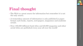 Final thought
• The Web is a great source for information but remember it is not
the only source.
• A tremendous amount of information is only published in paper
format such books, reports, newspapers, magazines and academic
serials.
• Over 100,000 different book titles and 20,000 magazine and other
serial titles are published every year all over the world!
U-3
Understanding
WWW
-
Prof.
D.
P.
Mishra
 