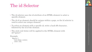 The id Selector
• The id selector uses the id attribute of an HTML element to select a
specific element.
• The id of an element should be unique within a page, so the id selector is
used to select one unique element!
• To select an element with a specific id, write a hash (#) character,
followed by the id of the element.
• The style rule below will be applied to the HTML element with
id="para1":
Example
#para1 {
text-align: center;
color: red;
}
U-3
Understanding
WWW
-
Prof.
D.
P.
Mishra
 