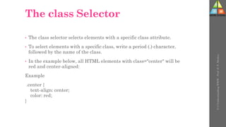 The class Selector
• The class selector selects elements with a specific class attribute.
• To select elements with a specific class, write a period (.) character,
followed by the name of the class.
• In the example below, all HTML elements with class="center" will be
red and center-aligned:
Example
.center {
text-align: center;
color: red;
}
U-3
Understanding
WWW
-
Prof.
D.
P.
Mishra
 