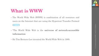 What is WWW
• The World Wide Web (WWW) is combination of all resources and
users on the Internet that are using the Hypertext Transfer Protocol
(HTTP)
• "The World Wide Web is the universe of network-accessible
information
• Sir Tim Berners-Lee invented the World Wide Web in 1989.
U-3
Understanding
WWW
-
Prof.
D.
P.
Mishra
 