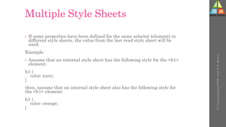 Multiple Style Sheets
• If some properties have been defined for the same selector (element) in
different style sheets, the value from the last read style sheet will be
used.
Example
• Assume that an external style sheet has the following style for the <h1>
element:
h1 {
color: navy;
}
then, assume that an internal style sheet also has the following style for
the <h1> element:
h1 {
color: orange;
}
U-3
Understanding
WWW
-
Prof.
D.
P.
Mishra
 