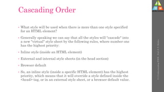 Cascading Order
• What style will be used when there is more than one style specified
for an HTML element?
• Generally speaking we can say that all the styles will "cascade" into
a new "virtual" style sheet by the following rules, where number one
has the highest priority:
• Inline style (inside an HTML element)
• External and internal style sheets (in the head section)
• Browser default
• So, an inline style (inside a specific HTML element) has the highest
priority, which means that it will override a style defined inside the
<head> tag, or in an external style sheet, or a browser default value.
U-3
Understanding
WWW
-
Prof.
D.
P.
Mishra
 