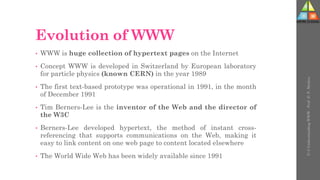 Evolution of WWW
• WWW is huge collection of hypertext pages on the Internet
• Concept WWW is developed in Switzerland by European laboratory
for particle physics (known CERN) in the year 1989
• The first text-based prototype was operational in 1991, in the month
of December 1991
• Tim Berners-Lee is the inventor of the Web and the director of
the W3C
• Berners-Lee developed hypertext, the method of instant cross-
referencing that supports communications on the Web, making it
easy to link content on one web page to content located elsewhere
• The World Wide Web has been widely available since 1991
U-3
Understanding
WWW
-
Prof.
D.
P.
Mishra
 