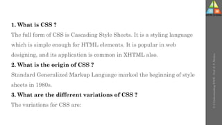 U-3
Understanding
WWW
-
Prof.
D.
P.
Mishra
1. What is CSS ?
The full form of CSS is Cascading Style Sheets. It is a styling language
which is simple enough for HTML elements. It is popular in web
designing, and its application is common in XHTML also.
2. What is the origin of CSS ?
Standard Generalized Markup Language marked the beginning of style
sheets in 1980s.
3. What are the different variations of CSS ?
The variations for CSS are:
 