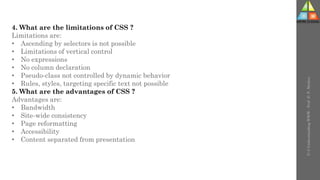 U-3
Understanding
WWW
-
Prof.
D.
P.
Mishra
4. What are the limitations of CSS ?
Limitations are:
• Ascending by selectors is not possible
• Limitations of vertical control
• No expressions
• No column declaration
• Pseudo-class not controlled by dynamic behavior
• Rules, styles, targeting specific text not possible
5. What are the advantages of CSS ?
Advantages are:
• Bandwidth
• Site-wide consistency
• Page reformatting
• Accessibility
• Content separated from presentation
 