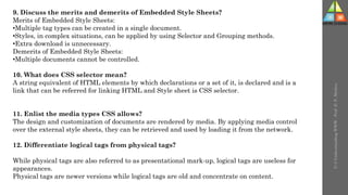 U-3
Understanding
WWW
-
Prof.
D.
P.
Mishra
9. Discuss the merits and demerits of Embedded Style Sheets?
Merits of Embedded Style Sheets:
•Multiple tag types can be created in a single document.
•Styles, in complex situations, can be applied by using Selector and Grouping methods.
•Extra download is unnecessary.
Demerits of Embedded Style Sheets:
•Multiple documents cannot be controlled.
10. What does CSS selector mean?
A string equivalent of HTML elements by which declarations or a set of it, is declared and is a
link that can be referred for linking HTML and Style sheet is CSS selector.
11. Enlist the media types CSS allows?
The design and customization of documents are rendered by media. By applying media control
over the external style sheets, they can be retrieved and used by loading it from the network.
12. Differentiate logical tags from physical tags?
While physical tags are also referred to as presentational mark-up, logical tags are useless for
appearances.
Physical tags are newer versions while logical tags are old and concentrate on content.
 