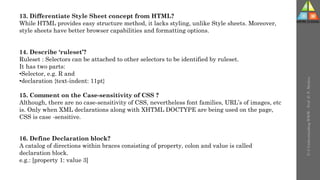 U-3
Understanding
WWW
-
Prof.
D.
P.
Mishra
13. Differentiate Style Sheet concept from HTML?
While HTML provides easy structure method, it lacks styling, unlike Style sheets. Moreover,
style sheets have better browser capabilities and formatting options.
14. Describe ‘ruleset’?
Ruleset : Selectors can be attached to other selectors to be identified by ruleset.
It has two parts:
•Selector, e.g. R and
•declaration {text-indent: 11pt}
15. Comment on the Case-sensitivity of CSS ?
Although, there are no case-sensitivity of CSS, nevertheless font families, URL’s of images, etc
is. Only when XML declarations along with XHTML DOCTYPE are being used on the page,
CSS is case -sensitive.
16. Define Declaration block?
A catalog of directions within braces consisting of property, colon and value is called
declaration block.
e.g.: [property 1: value 3]
 