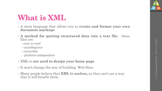 What is XML
• A meta language that allows you to create and format your own
document markups
• A method for putting structured data into a text file; these
files are
- easy to read
- unambiguous
- extensible
- platform-independent
• XML is not used to design your home page
• It won't change the way of building Web Sites
• Many people believe that XML is useless, as they can't see a way
that it will benefit them.
U-3
Understanding
WWW
-
Prof.
D.
P.
Mishra
 