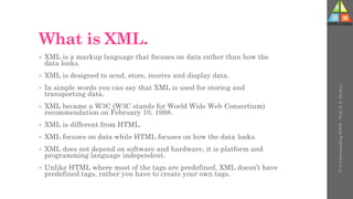 What is XML.
• XML is a markup language that focuses on data rather than how the
data looks.
• XML is designed to send, store, receive and display data.
• In simple words you can say that XML is used for storing and
transporting data.
• XML became a W3C (W3C stands for World Wide Web Consortium)
recommendation on February 10, 1998.
• XML is different from HTML.
• XML focuses on data while HTML focuses on how the data looks.
• XML does not depend on software and hardware, it is platform and
programming language independent.
• Unlike HTML where most of the tags are predefined, XML doesn’t have
predefined tags, rather you have to create your own tags.
U-3
Understanding
WWW
-
Prof.
D.
P.
Mishra
 