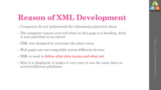 Reason of XML Development
• Computers do not understand the information placed in them
• The computer cannot even tell what on this page is a heading, what
is text and what is an advert
• XML was designed to overcome the above issue
• Web pages are not compatible across different devices
• XML is used to define what data means and what not
• How it is displayed, it makes it very easy to use the same data on
several different platforms
U-3
Understanding
WWW
-
Prof.
D.
P.
Mishra
 