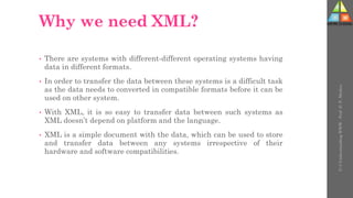 Why we need XML?
• There are systems with different-different operating systems having
data in different formats.
• In order to transfer the data between these systems is a difficult task
as the data needs to converted in compatible formats before it can be
used on other system.
• With XML, it is so easy to transfer data between such systems as
XML doesn’t depend on platform and the language.
• XML is a simple document with the data, which can be used to store
and transfer data between any systems irrespective of their
hardware and software compatibilities.
U-3
Understanding
WWW
-
Prof.
D.
P.
Mishra
 