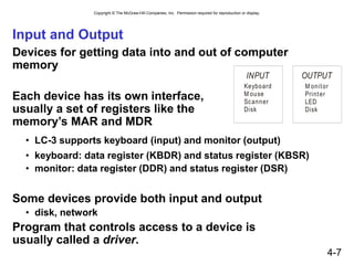 Copyright © The McGraw-Hill Companies, Inc. Permission required for reproduction or display.
4-7
Input and Output
Devices for getting data into and out of computer
memory
Each device has its own interface,
usually a set of registers like the
memory’s MAR and MDR
• LC-3 supports keyboard (input) and monitor (output)
• keyboard: data register (KBDR) and status register (KBSR)
• monitor: data register (DDR) and status register (DSR)
Some devices provide both input and output
• disk, network
Program that controls access to a device is
usually called a driver.
INPUT
Keyboard
M ouse
Scanner
Disk
OUTPUT
M onitor
Printer
LED
Disk
 