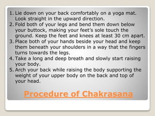 Procedure of Chakrasana
1. Lie down on your back comfortably on a yoga mat.
Look straight in the upward direction.
2. Fold both of your legs and bend them down below
your buttock, making your feet’s sole touch the
ground. Keep the feet and knees at least 30 cm apart.
3. Place both of your hands beside your head and keep
them beneath your shoulders in a way that the fingers
turns towards the legs.
4. Take a long and deep breath and slowly start raising
your body.
5. Arch your back while raising the body supporting the
weight of your upper body on the back and top of
your head.
 