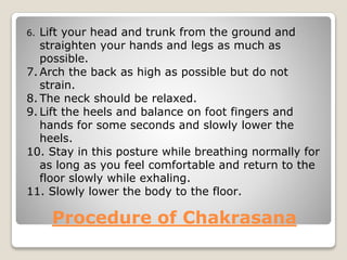 Procedure of Chakrasana
6. Lift your head and trunk from the ground and
straighten your hands and legs as much as
possible.
7. Arch the back as high as possible but do not
strain.
8. The neck should be relaxed.
9. Lift the heels and balance on foot fingers and
hands for some seconds and slowly lower the
heels.
10. Stay in this posture while breathing normally for
as long as you feel comfortable and return to the
floor slowly while exhaling.
11. Slowly lower the body to the floor.
 