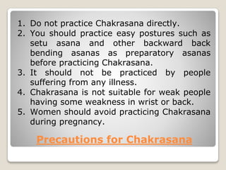 Precautions for Chakrasana
1. Do not practice Chakrasana directly.
2. You should practice easy postures such as
setu asana and other backward back
bending asanas as preparatory asanas
before practicing Chakrasana.
3. It should not be practiced by people
suffering from any illness.
4. Chakrasana is not suitable for weak people
having some weakness in wrist or back.
5. Women should avoid practicing Chakrasana
during pregnancy.
 