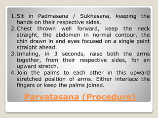Parvatasana (Procedure)
1.Sit in Padmasana / Sukhasana, keeping the
hands on their respective sides.
2.Chest thrown well forward, keep the neck
straight, the abdomen in normal contour, the
chin drawn in and eyes focused on a single point
straight ahead.
3.Inhaling, in 3 seconds, raise both the arms
together, from their respective sides, for an
upward stretch.
4.Join the palms to each other in this upward
stretched position of arms. Either interlace the
fingers or keep the palms joined.
 