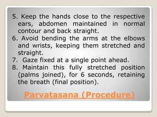 Parvatasana (Procedure)
5. Keep the hands close to the respective
ears, abdomen maintained in normal
contour and back straight.
6. Avoid bending the arms at the elbows
and wrists, keeping them stretched and
straight.
7. Gaze fixed at a single point ahead.
8. Maintain this fully stretched position
(palms joined), for 6 seconds, retaining
the breath (final position).
 