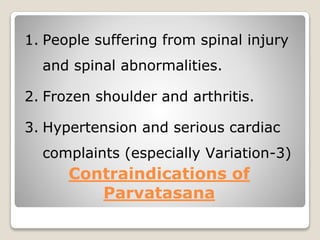Contraindications of
Parvatasana
1. People suffering from spinal injury
and spinal abnormalities.
2. Frozen shoulder and arthritis.
3. Hypertension and serious cardiac
complaints (especially Variation-3)
 