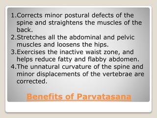 Benefits of Parvatasana
1.Corrects minor postural defects of the
spine and straightens the muscles of the
back.
2.Stretches all the abdominal and pelvic
muscles and loosens the hips.
3.Exercises the inactive waist zone, and
helps reduce fatty and flabby abdomen.
4.The unnatural curvature of the spine and
minor displacements of the vertebrae are
corrected.
 