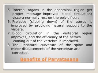 Benefits of Parvatasana
5. Internal organs in the abdominal region get
proper massage–improved blood circulation;
viscera normally rest on the pelvic floor.
6. Prolapse (slipping down) of the uterus is
improved by providing natural support to the
viscera.
7. Blood circulation in the vertebral region
improves, and the efficiency of the nerves
coming out of the vertebra is improved.
8. The unnatural curvature of the spine and
minor displacements of the vertebrae are
corrected.
 