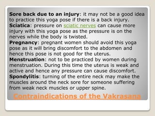 Contraindications of the Vakrasana
Sore back due to an injury: it may not be a good idea
to practice this yoga pose if there is a back injury.
Sciatica: pressure on sciatic nerves can cause more
injury with this yoga pose as the pressure is on the
nerves while the body is twisted.
Pregnancy: pregnant women should avoid this yoga
pose as it will bring discomfort to the abdomen and
hence this pose is not good for the uterus.
Menstruation: not to be practiced by women during
menstruation. During this time the uterus is weak and
active and hence any pressure can cause discomfort.
Spondylitis: turning of the entire neck may make the
muscles around the neck sore for someone suffering
from weak neck muscles or upper spine.
 