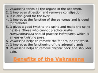 Benefits of the Vakrasana
1. Vakrasana tones all the organs in the abdomen.
2. It improves digestion and removes constipation.
3. It is also good for the liver.
4. It improves the function of the pancreas and is good
for diabetes.
5. It gives a good twist to the spine and make the spine
flexible. Those who cannot practice Ardha
Matsyendrasana should practice Vakrasana, which is
an easier twisting pose.
6. Vakrasana helps to remove the fat around the waist.
7. It improves the functioning of the adrenal glands.
8. Vakrasana helps to remove chronic back and shoulder
pain.
 