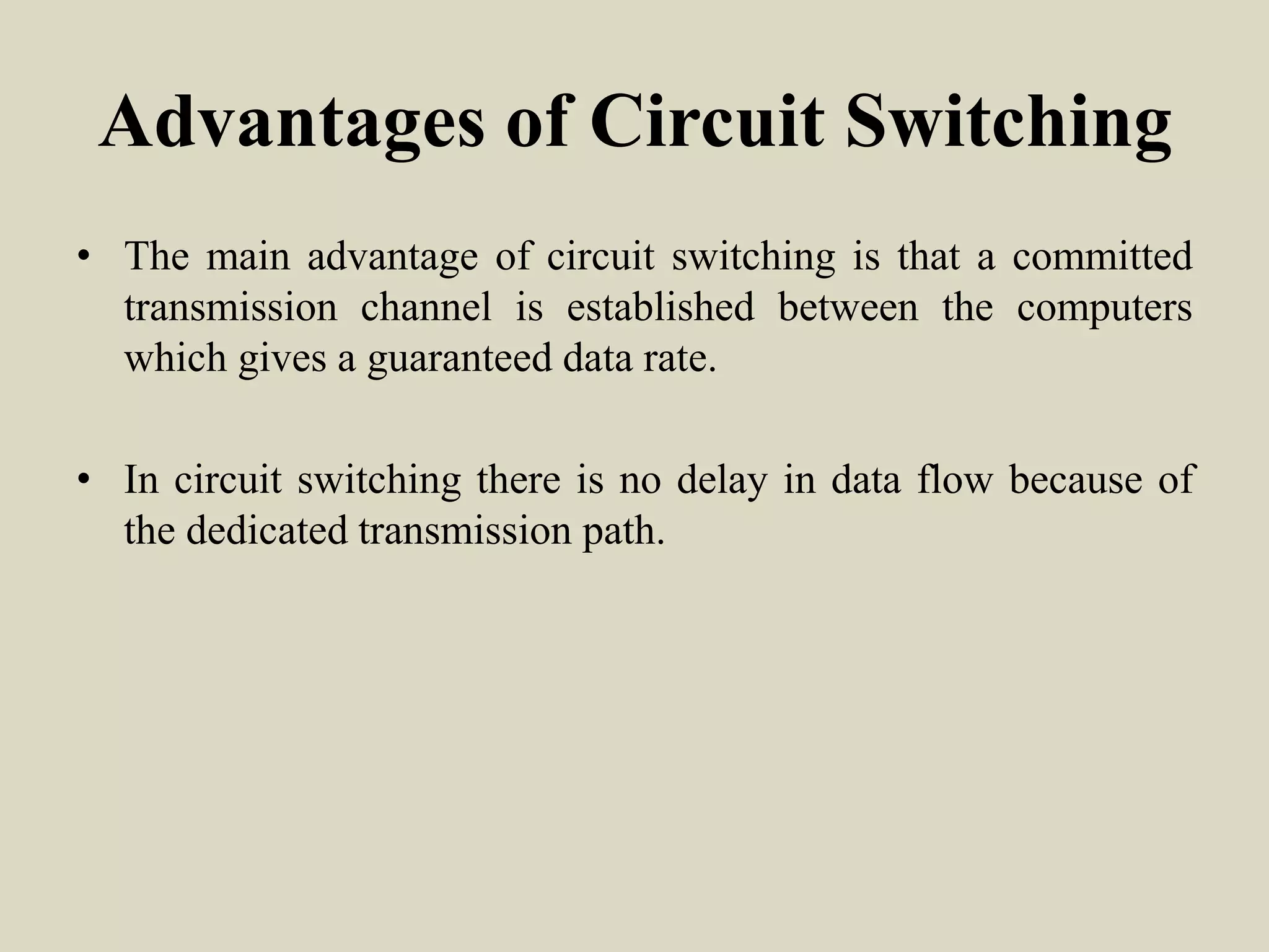 Advantages of Circuit Switching
• The main advantage of circuit switching is that a committed
transmission channel is established between the computers
which gives a guaranteed data rate.
• In circuit switching there is no delay in data flow because of
the dedicated transmission path.
 