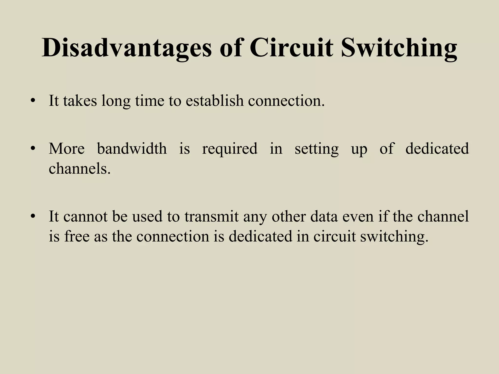 Disadvantages of Circuit Switching
• It takes long time to establish connection.
• More bandwidth is required in setting up of dedicated
channels.
• It cannot be used to transmit any other data even if the channel
is free as the connection is dedicated in circuit switching.
 