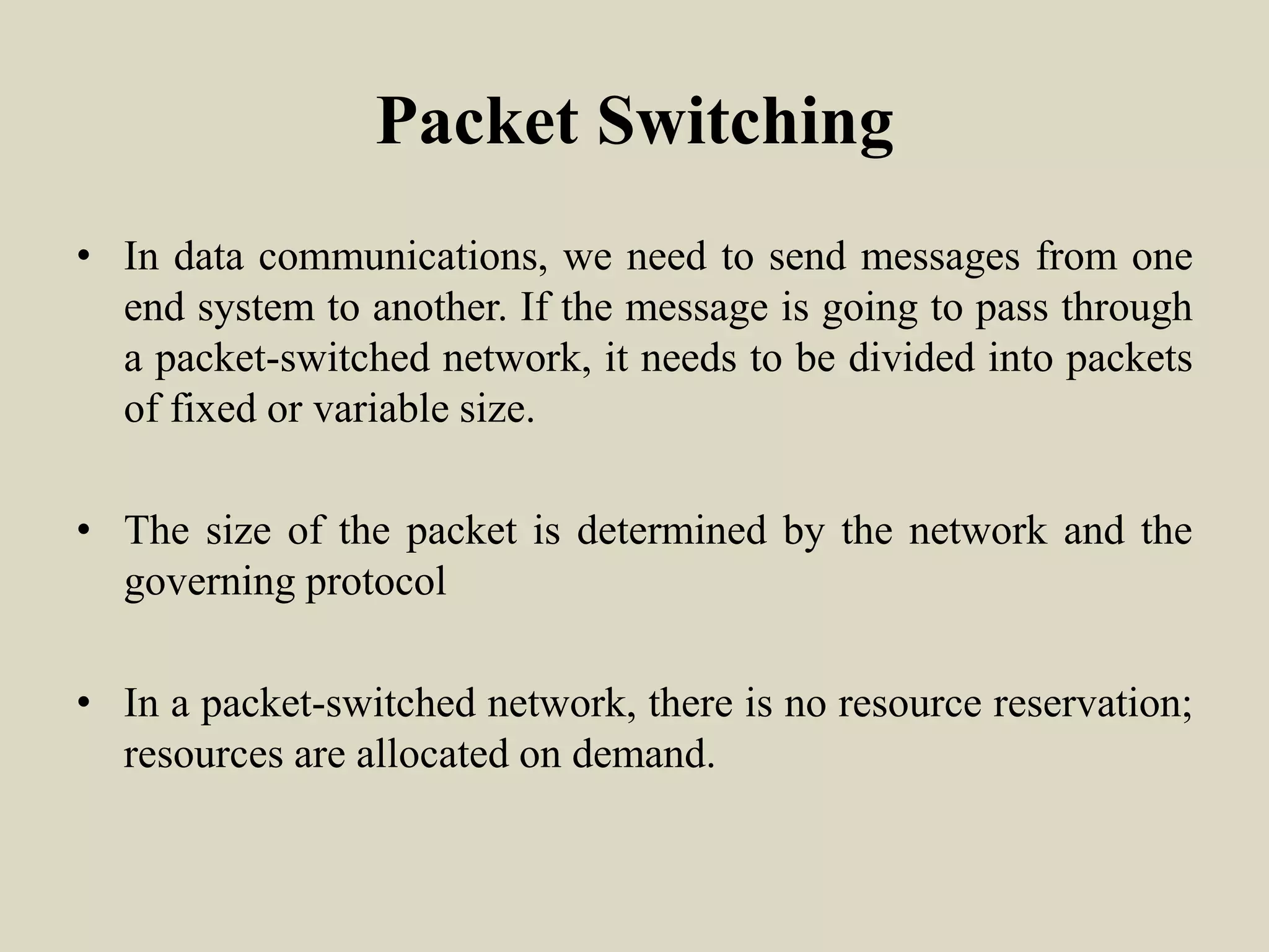 Packet Switching
• In data communications, we need to send messages from one
end system to another. If the message is going to pass through
a packet-switched network, it needs to be divided into packets
of fixed or variable size.
• The size of the packet is determined by the network and the
governing protocol
• In a packet-switched network, there is no resource reservation;
resources are allocated on demand.
 