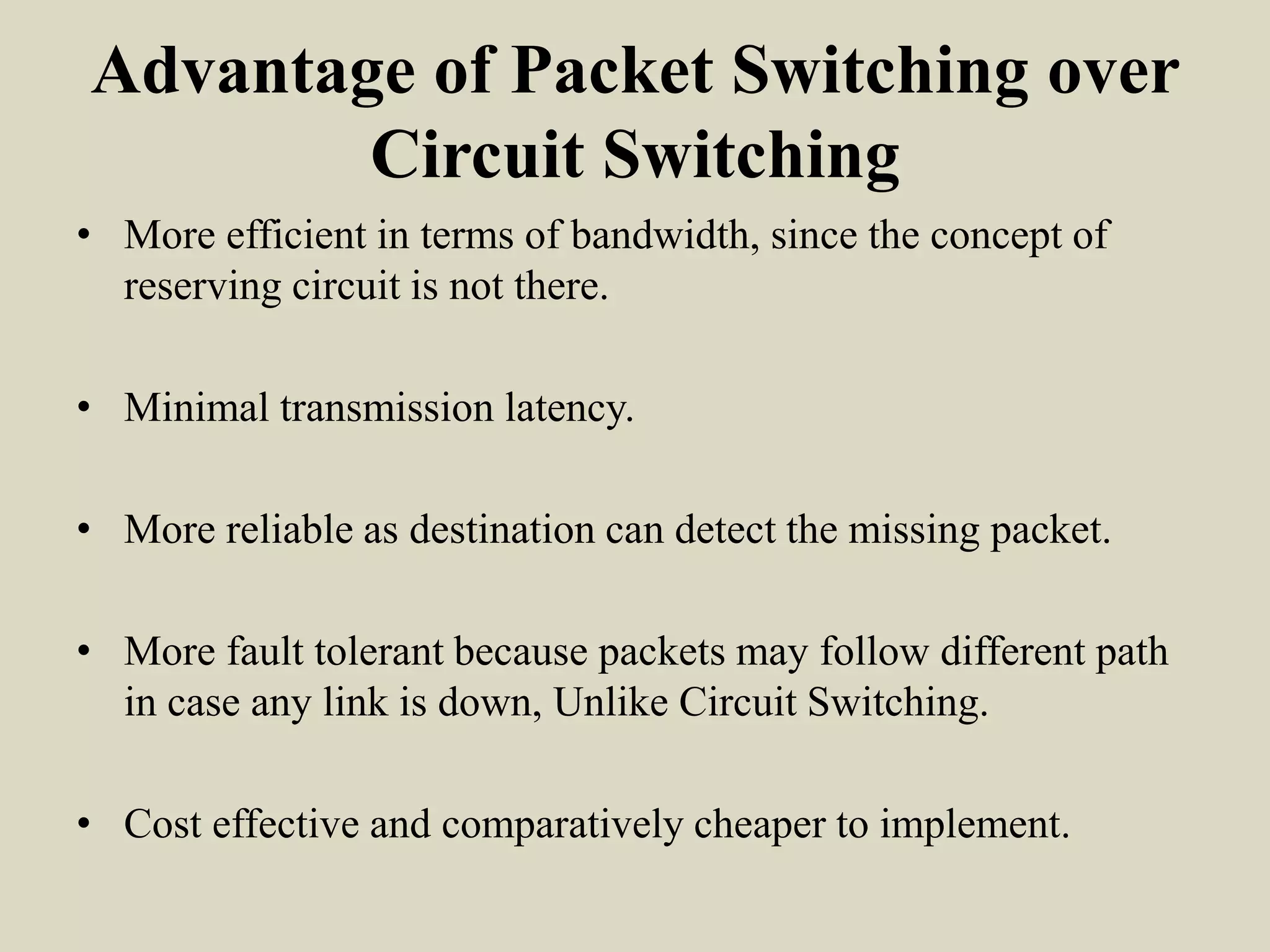 Advantage of Packet Switching over
Circuit Switching
• More efficient in terms of bandwidth, since the concept of
reserving circuit is not there.
• Minimal transmission latency.
• More reliable as destination can detect the missing packet.
• More fault tolerant because packets may follow different path
in case any link is down, Unlike Circuit Switching.
• Cost effective and comparatively cheaper to implement.
 