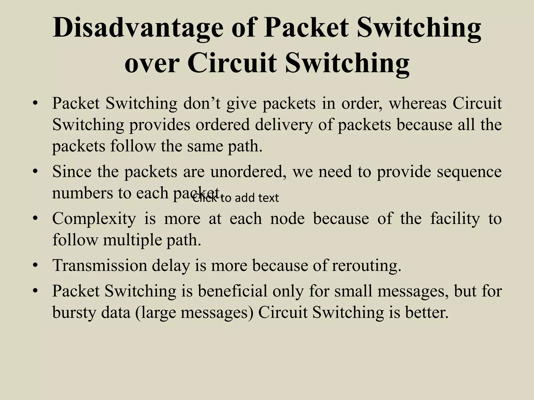 Disadvantage of Packet Switching
over Circuit Switching
• Packet Switching don’t give packets in order, whereas Circuit
Switching provides ordered delivery of packets because all the
packets follow the same path.
• Since the packets are unordered, we need to provide sequence
numbers to each packet.
• Complexity is more at each node because of the facility to
follow multiple path.
• Transmission delay is more because of rerouting.
• Packet Switching is beneficial only for small messages, but for
bursty data (large messages) Circuit Switching is better.
Click to add text
 