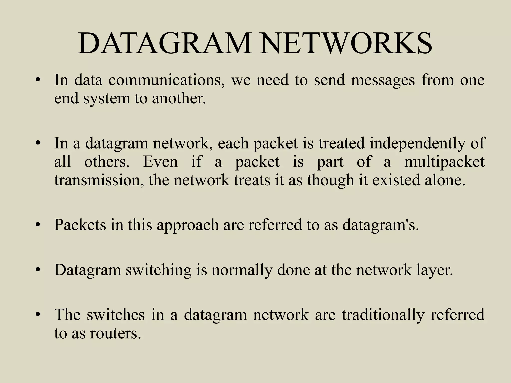 DATAGRAM NETWORKS
• In data communications, we need to send messages from one
end system to another.
• In a datagram network, each packet is treated independently of
all others. Even if a packet is part of a multipacket
transmission, the network treats it as though it existed alone.
• Packets in this approach are referred to as datagram's.
• Datagram switching is normally done at the network layer.
• The switches in a datagram network are traditionally referred
to as routers.
 