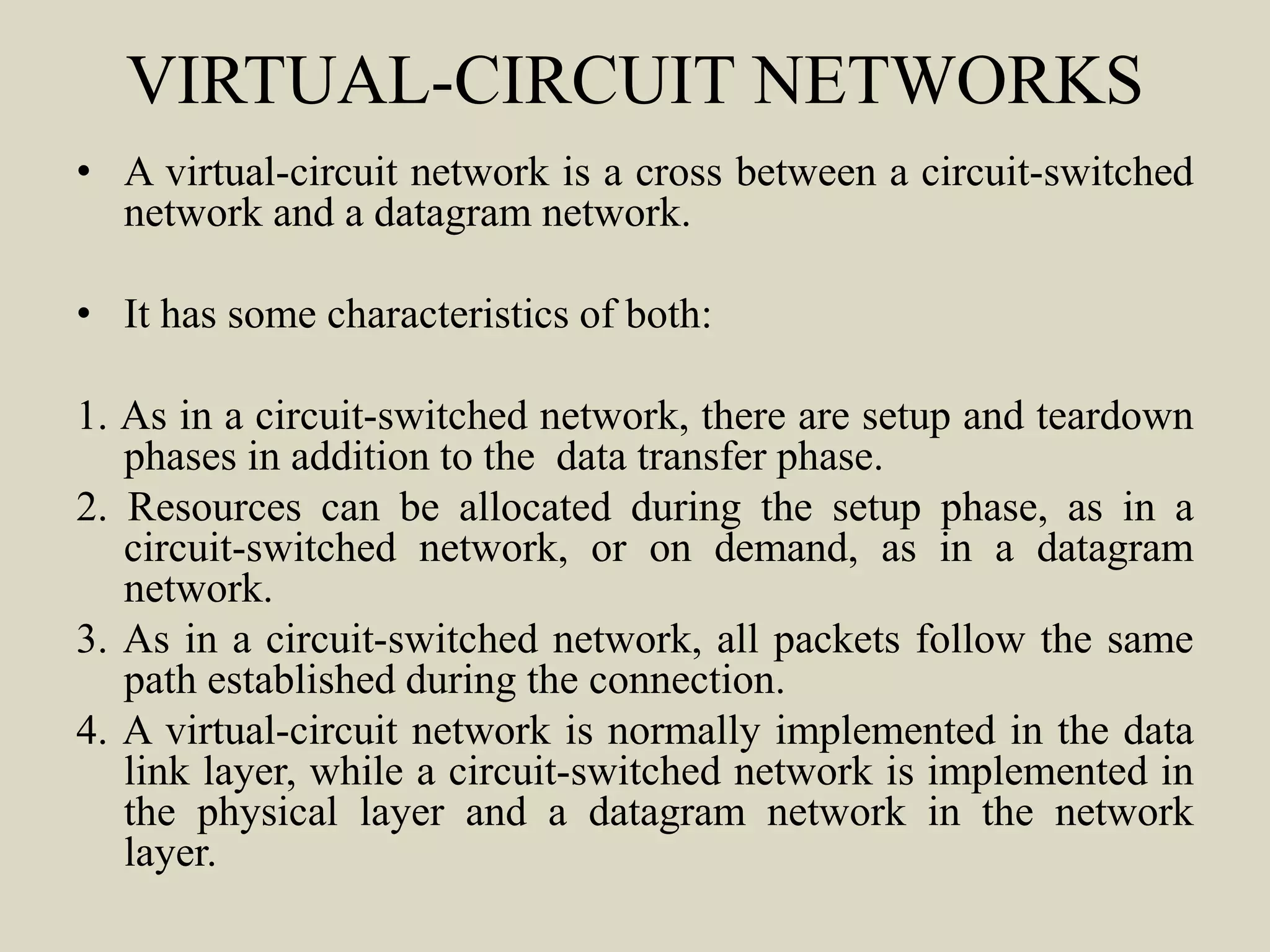 VIRTUAL-CIRCUIT NETWORKS
• A virtual-circuit network is a cross between a circuit-switched
network and a datagram network.
• It has some characteristics of both:
1. As in a circuit-switched network, there are setup and teardown
phases in addition to the data transfer phase.
2. Resources can be allocated during the setup phase, as in a
circuit-switched network, or on demand, as in a datagram
network.
3. As in a circuit-switched network, all packets follow the same
path established during the connection.
4. A virtual-circuit network is normally implemented in the data
link layer, while a circuit-switched network is implemented in
the physical layer and a datagram network in the network
layer.
 