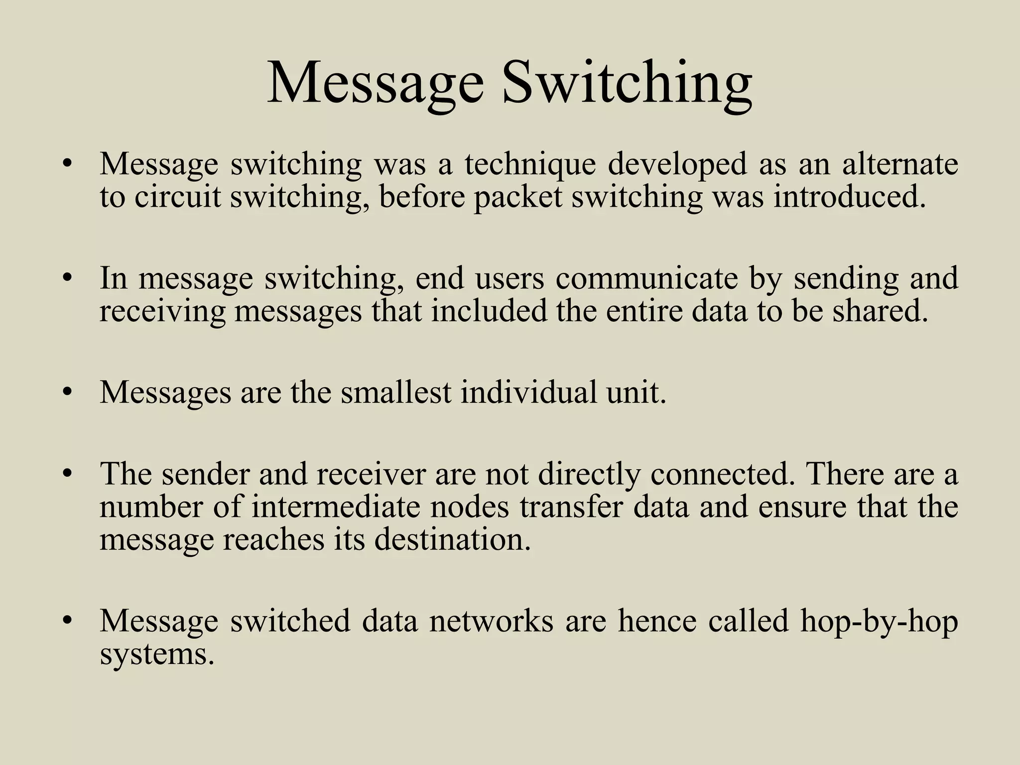 Message Switching
• Message switching was a technique developed as an alternate
to circuit switching, before packet switching was introduced.
• In message switching, end users communicate by sending and
receiving messages that included the entire data to be shared.
• Messages are the smallest individual unit.
• The sender and receiver are not directly connected. There are a
number of intermediate nodes transfer data and ensure that the
message reaches its destination.
• Message switched data networks are hence called hop-by-hop
systems.
 