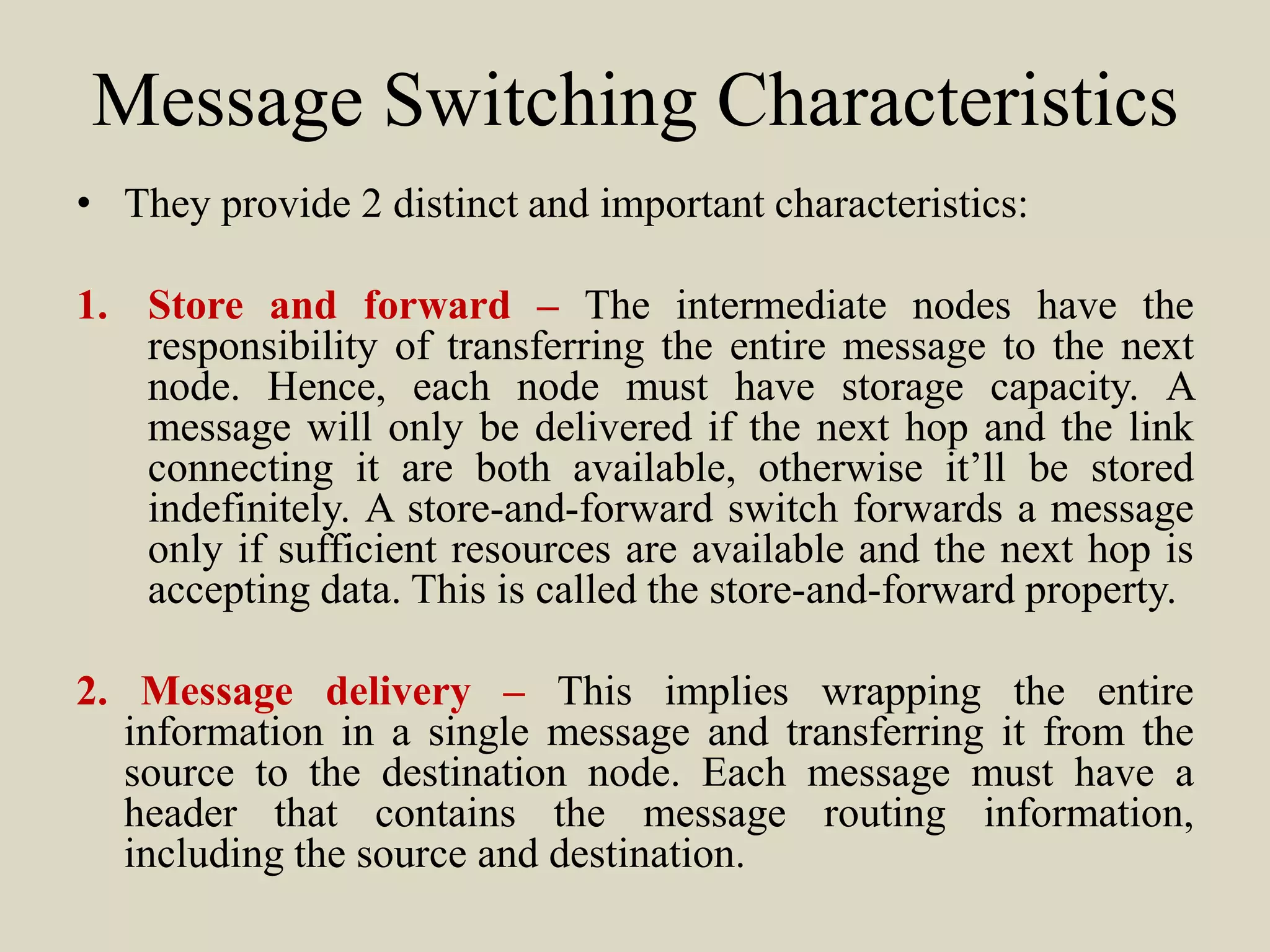 Message Switching Characteristics
• They provide 2 distinct and important characteristics:
1. Store and forward – The intermediate nodes have the
responsibility of transferring the entire message to the next
node. Hence, each node must have storage capacity. A
message will only be delivered if the next hop and the link
connecting it are both available, otherwise it’ll be stored
indefinitely. A store-and-forward switch forwards a message
only if sufficient resources are available and the next hop is
accepting data. This is called the store-and-forward property.
2. Message delivery – This implies wrapping the entire
information in a single message and transferring it from the
source to the destination node. Each message must have a
header that contains the message routing information,
including the source and destination.
 
