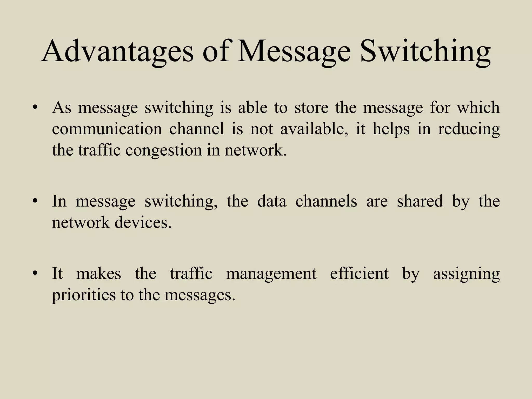 Advantages of Message Switching
• As message switching is able to store the message for which
communication channel is not available, it helps in reducing
the traffic congestion in network.
• In message switching, the data channels are shared by the
network devices.
• It makes the traffic management efficient by assigning
priorities to the messages.
 