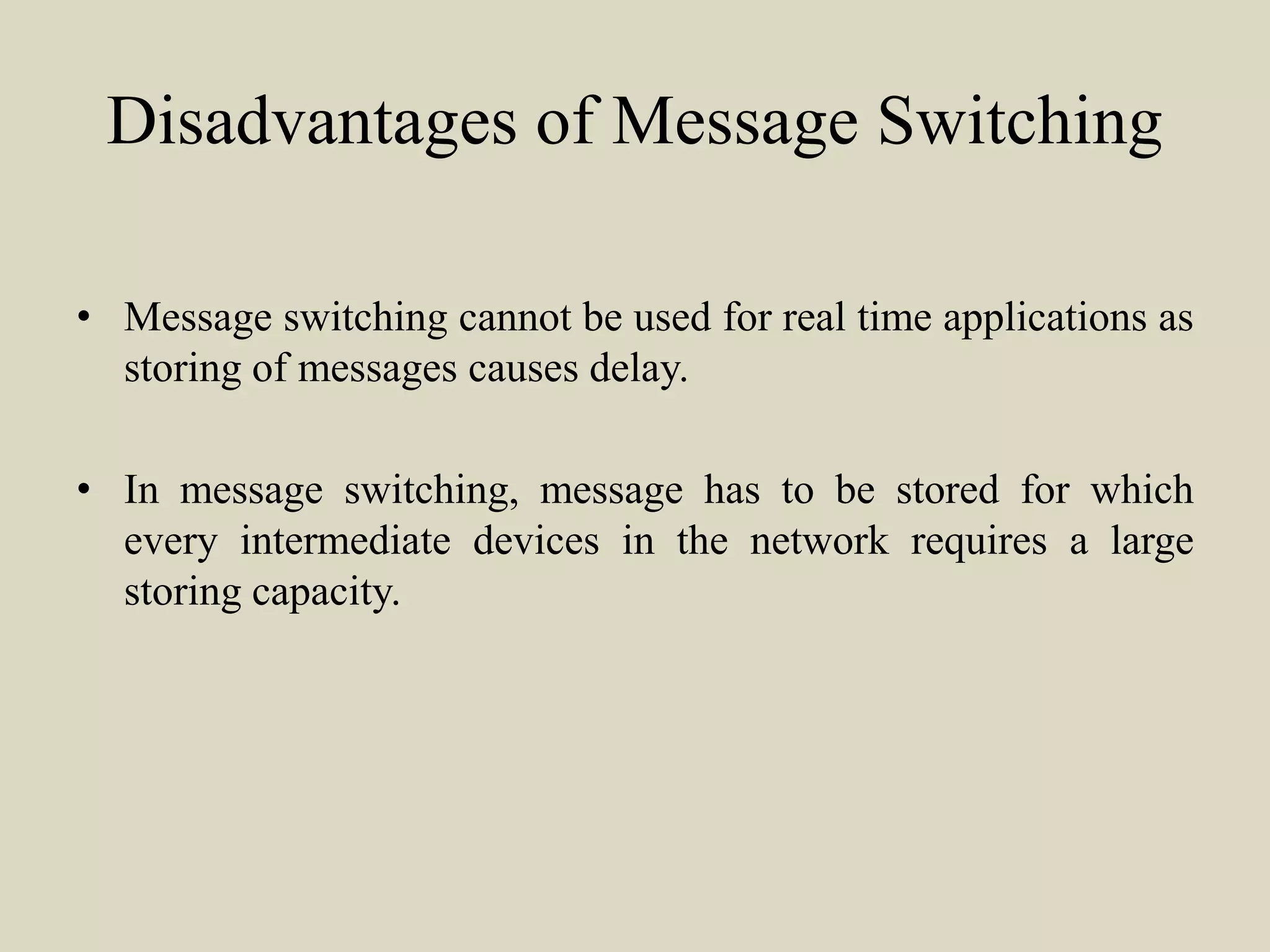 Disadvantages of Message Switching
• Message switching cannot be used for real time applications as
storing of messages causes delay.
• In message switching, message has to be stored for which
every intermediate devices in the network requires a large
storing capacity.
 