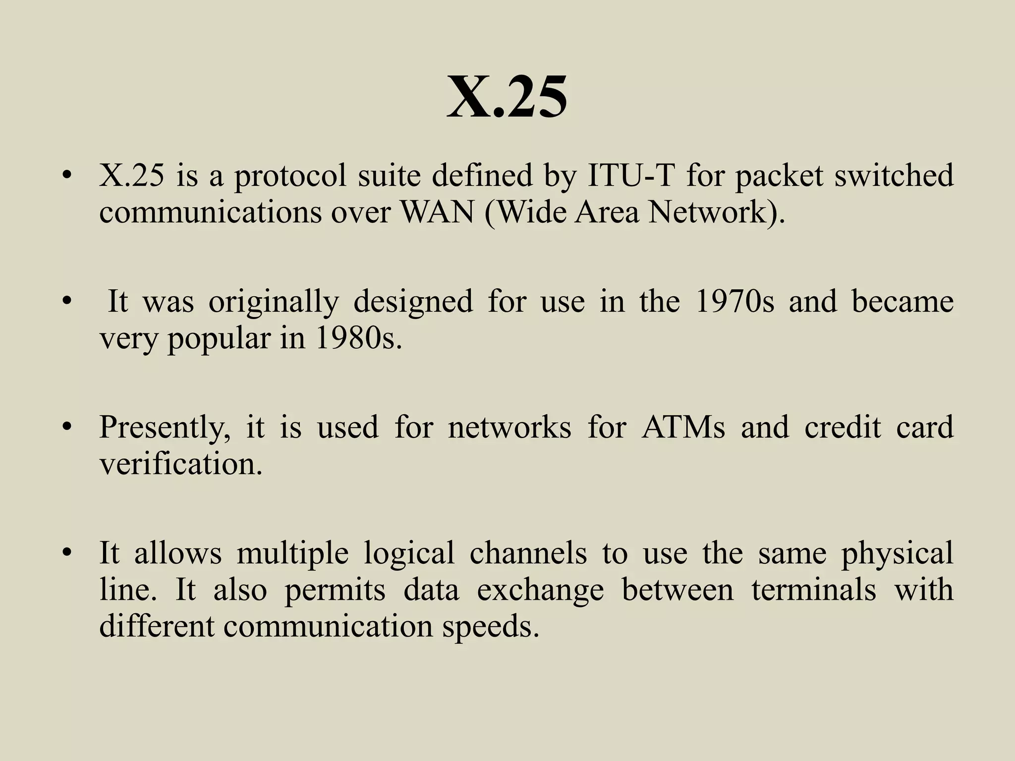X.25
• X.25 is a protocol suite defined by ITU-T for packet switched
communications over WAN (Wide Area Network).
• It was originally designed for use in the 1970s and became
very popular in 1980s.
• Presently, it is used for networks for ATMs and credit card
verification.
• It allows multiple logical channels to use the same physical
line. It also permits data exchange between terminals with
different communication speeds.
 
