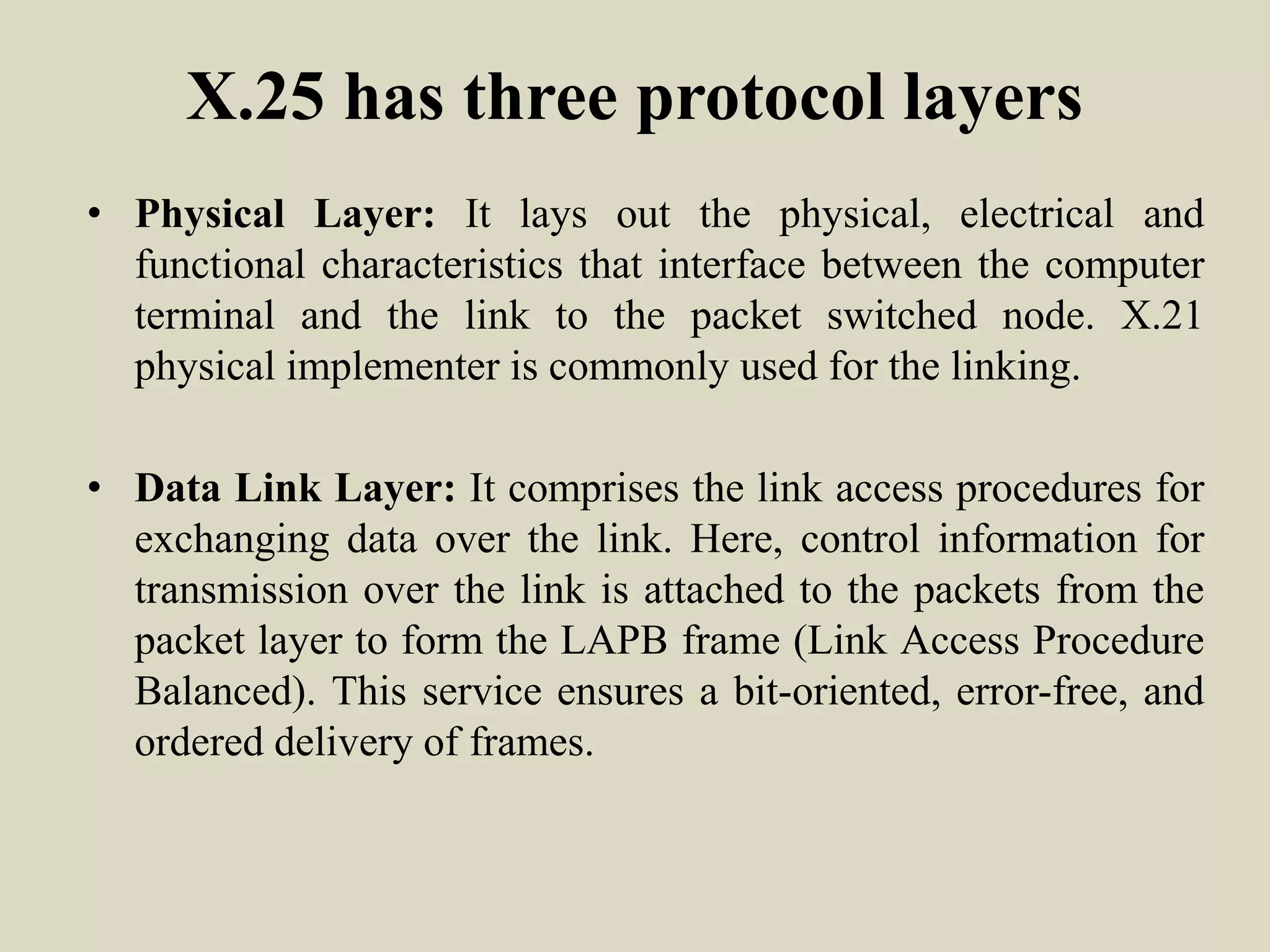 X.25 has three protocol layers
• Physical Layer: It lays out the physical, electrical and
functional characteristics that interface between the computer
terminal and the link to the packet switched node. X.21
physical implementer is commonly used for the linking.
• Data Link Layer: It comprises the link access procedures for
exchanging data over the link. Here, control information for
transmission over the link is attached to the packets from the
packet layer to form the LAPB frame (Link Access Procedure
Balanced). This service ensures a bit-oriented, error-free, and
ordered delivery of frames.
 