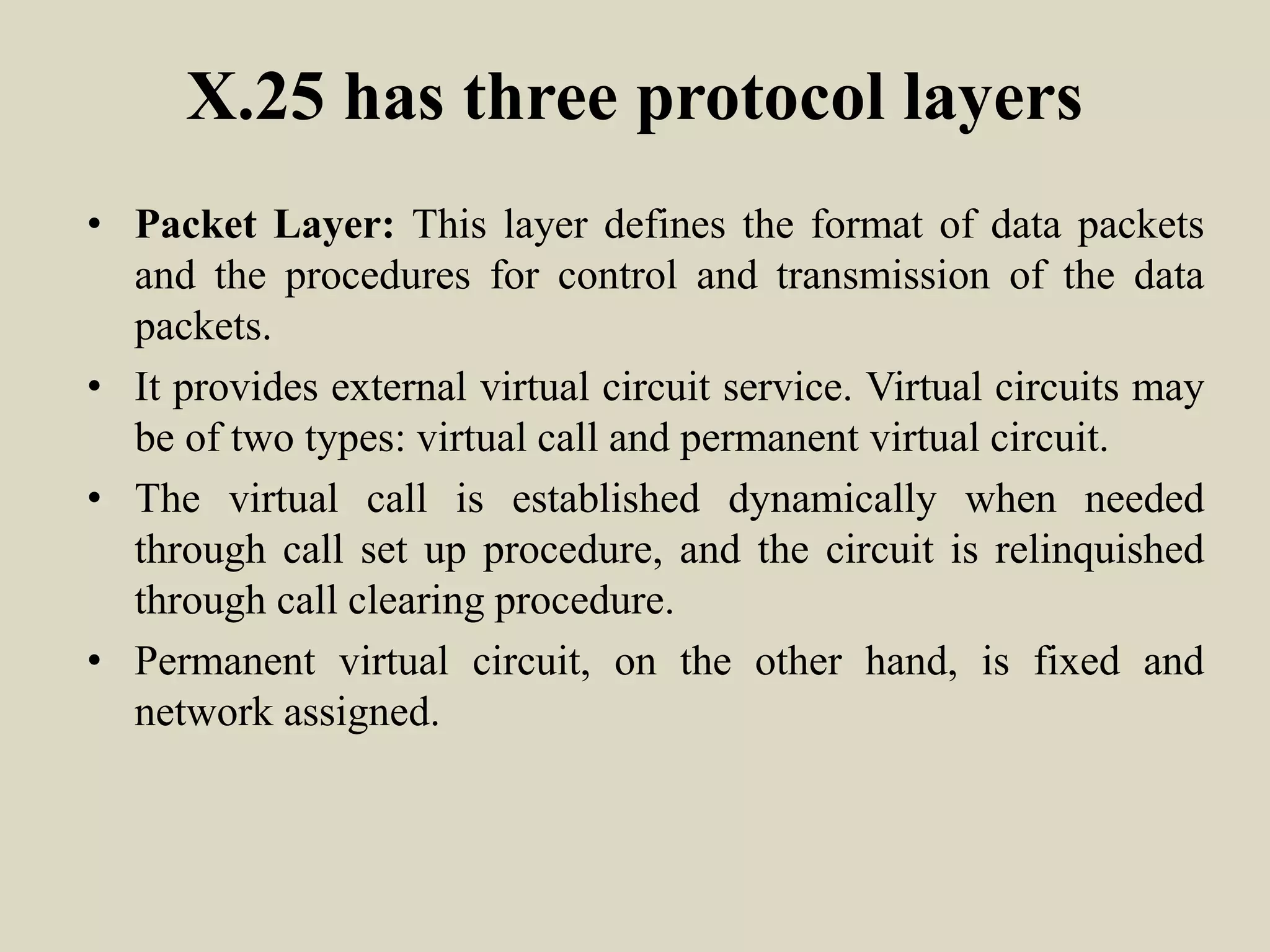 X.25 has three protocol layers
• Packet Layer: This layer defines the format of data packets
and the procedures for control and transmission of the data
packets.
• It provides external virtual circuit service. Virtual circuits may
be of two types: virtual call and permanent virtual circuit.
• The virtual call is established dynamically when needed
through call set up procedure, and the circuit is relinquished
through call clearing procedure.
• Permanent virtual circuit, on the other hand, is fixed and
network assigned.
 